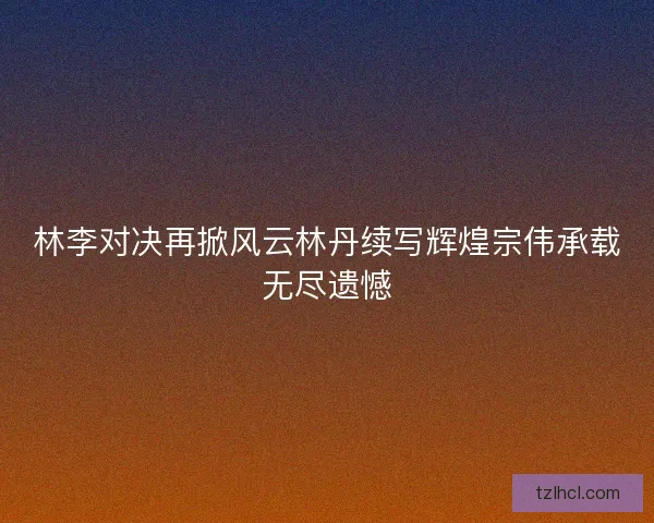 林李对决再掀风云林丹续写辉煌宗伟承载无尽遗憾