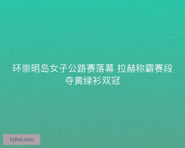 环崇明岛女子公路赛落幕 拉赫称霸赛段夺黄绿衫双冠